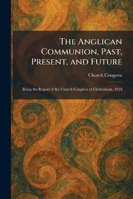 Anglican Communion, Past, Present, and Future: Being the Report of the Church Congress at Cheltenham, 1928