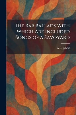 Bab Ballads With Which Are Included Songs of a Savoyard