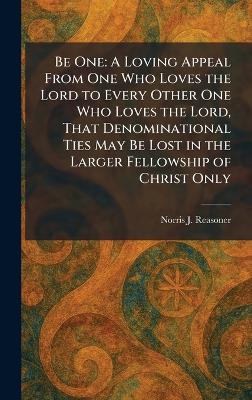 Be One: A Loving Appeal From One Who Loves the Lord to Every Other One Who Loves the  Lord, That Denominational Ties May Be Lost in the Larger Fellowship of Christ Only
