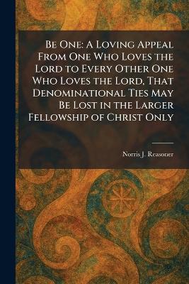 Be One: A Loving Appeal From One Who Loves the Lord to Every Other One Who Loves the  Lord, That Denominational Ties May Be Lost in the Larger Fellowship of Christ Only
