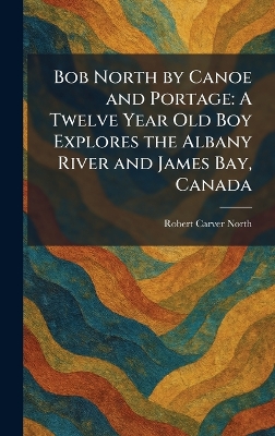 Bob North by Canoe and Portage: A Twelve Year Old Boy Explores the Albany River and James Bay, Canada