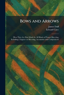 Bows and Arrows: How They Are Best Made for All Kinds of Target Shooting, Including Chapters  on Shooting, Accessories and Competitions