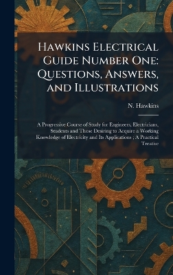 Hawkins Electrical Guide Number One: Questions, Answers, and Illustrations: A Progressive Course of Study for  Engineers, Electricians, Students and Those Desiring to Acquire a Working Knowledge of Electricity and Its Applications; A Practical Treatise