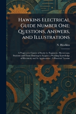 Hawkins Electrical Guide Number One: Questions, Answers, and Illustrations: A Progressive Course of Study for  Engineers, Electricians, Students and Those Desiring to Acquire a Working Knowledge of Electricity and Its Applications; A Practical Treatise