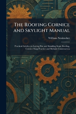 Roofing Cornice and Skylight Manual: Practical Articles on Laying Flat and Standing Seam Roofing, Cornice Shop  Practice and Skylight Construction