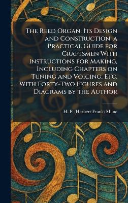 Reed Organ: Its Design and Construction, a Practical Guide for Craftsmen With  Instructions for Making, Including Chapters on Tuning and Voicing, Etc. With Forty-Two Figures and Diagrams by the Author