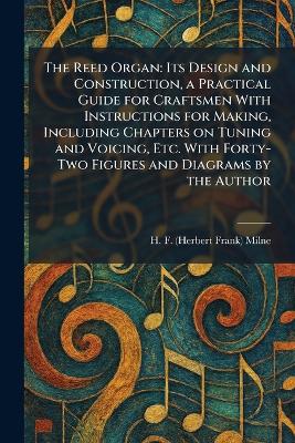 Reed Organ: Its Design and Construction, a Practical Guide for Craftsmen With  Instructions for Making, Including Chapters on Tuning and Voicing, Etc. With Forty-Two Figures and Diagrams by the Author