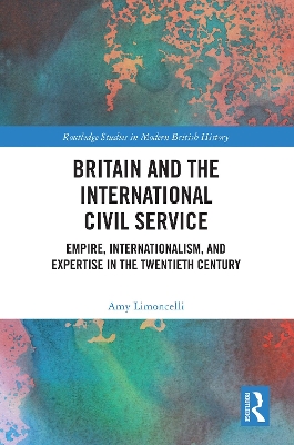 Britain and the International Civil Service: Empire, Internationalism, and Expertise in the Twentieth Century