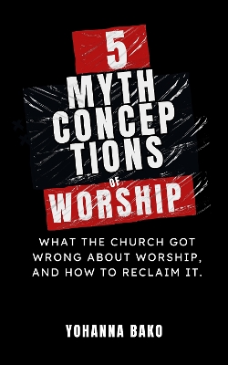 5 Mythconceptions of Worship: What the Church Got Wrong About Worship, and How to Reclaim It