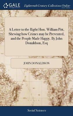 Letter to the Right Hon. William Pitt, Shewing How Crimes May Be Prevented,  and the People Made Happy. by John Donaldson, Esq