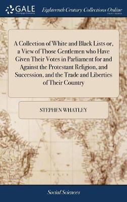 Collection of White and Black Lists Or, a View of Those Gentlemen Who Have  Given Their Votes in Parliament for and Against the Protestant Religion, and Succession, and the Trade and Liberties of Their Country: The Third Ed