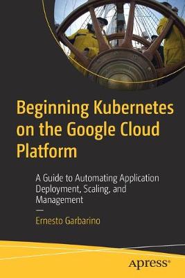 Beginning Kubernetes on the Google Cloud Platform: A Guide to Automating Application Deployment, Scaling, and Management