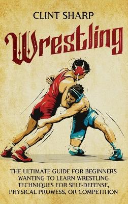 Wrestling: The Ultimate Guide for Beginners Wanting to Learn Wrestling Techniques for  Self-Defense, Physical Prowess, or Competition