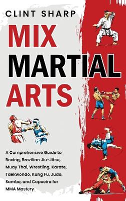 Mix Martial Arts: A Comprehensive Guide to Boxing, Brazilian Jiu-Jitsu, Muay Thai, Wrestling,  Karate, Taekwondo, Kung Fu, Judo, Sambo, and Capoeira for MMA Mastery
