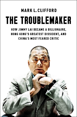 Troublemaker: How Jimmy Lai Became a Billionaire, Hong Kong's Greatest Dissident, and  China's Most Feared Critic