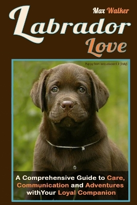 Labrador Love: A Comprehensive Guide to Care, Communication, and Adventures with Your Loyal  Companion - From Labrador Retriever Origins to Training and Health: Everything You Need to Know to Forge a Deep Connection with Your Dog