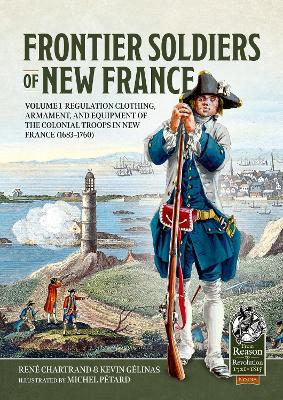 Frontier Soldiers of New France: Volume 1 - Regulation Clothing, Armament, and Equipment of the Colonial  Troops in New France (1683-1760)