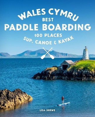Paddle Boarding Wales Cymru: 100 places to SUP, canoe, and kayak including Snowdonia, Pembrokeshire,  Gower and the Wye