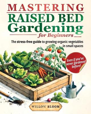 Mastering Raised Bed Gardening For Beginners: The Stress-Free Guide to Growing Organic Vegetables in Small Spaces, Even if  You've Never Gardened Before