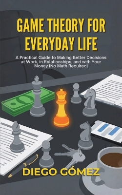 Game Theory For Everyday Life: A Practical Guide To Making Better Decisions At Work, In Relationships, And  With Your Money (No Math Required)