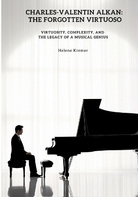 Charles-Valentin Alkan: The Forgotten Virtuoso: Virtuosity, Complexity, and the Legacy of a Musical  Genius
