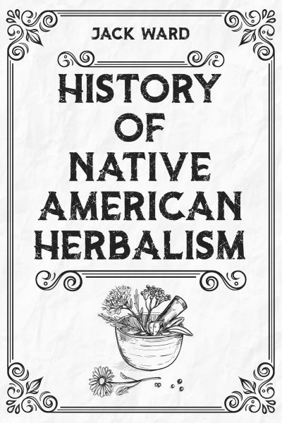 HISTORY OF NATIVE AMERICAN HERBALISM: From Traditional Healing Practices to Modern Applications in Medicine and Beyond (2023 Guide for Beginners)