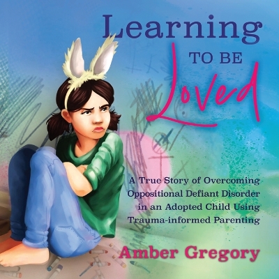 Learning to Be Loved: A True Story of Overcoming Oppositional Defiant Disorder in an Adopted Child  Using Trauma-informed Parenting